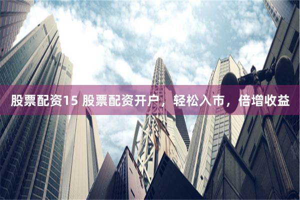 股票配资15 股票配资开户，轻松入市，倍增收益