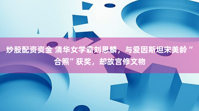 炒股配资资金 清华女学霸刘思麟，与爱因斯坦宋美龄“合照”获奖，却故宫修文物