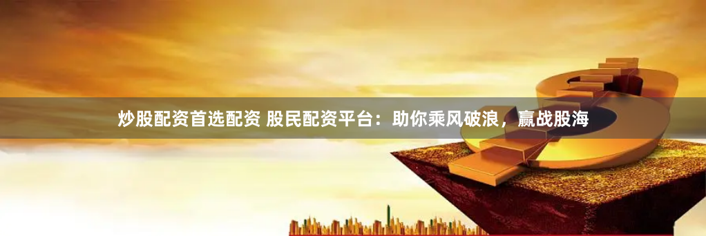 炒股配资首选配资 股民配资平台：助你乘风破浪，赢战股海