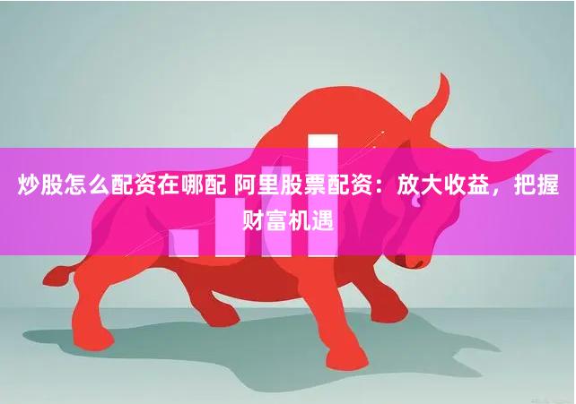 炒股怎么配资在哪配 阿里股票配资：放大收益，把握财富机遇