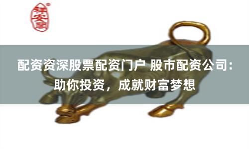配资资深股票配资门户 股市配资公司：助你投资，成就财富梦想