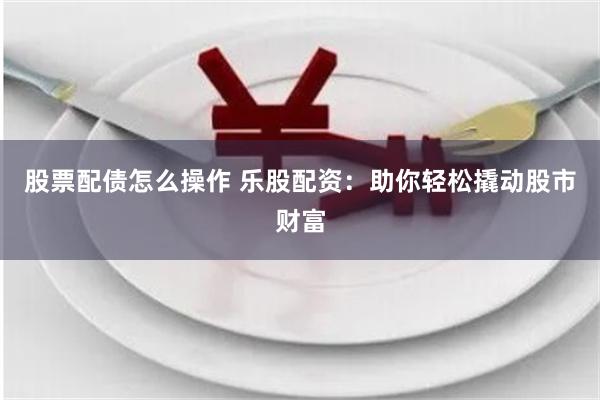 股票配债怎么操作 乐股配资：助你轻松撬动股市财富