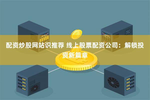 配资炒股网站识推荐 线上股票配资公司：解锁投资新篇章