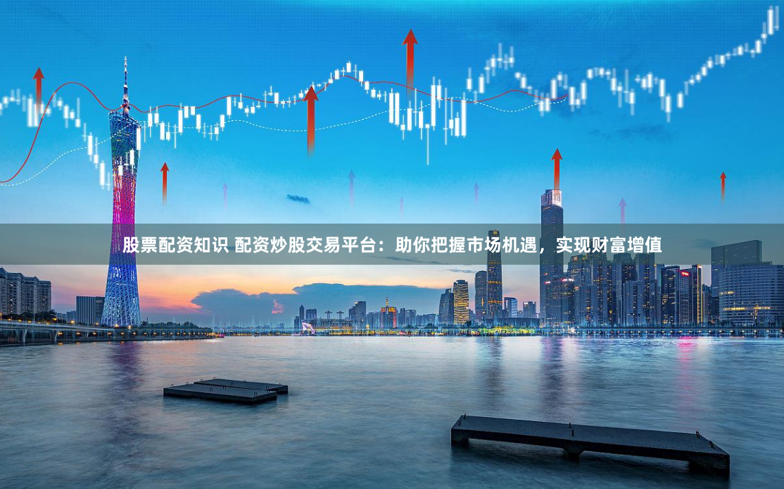 股票配资知识 配资炒股交易平台：助你把握市场机遇，实现财富增值