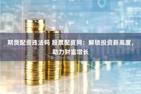期货配资违法吗 股票配资网：解锁投资新高度，助力财富增长